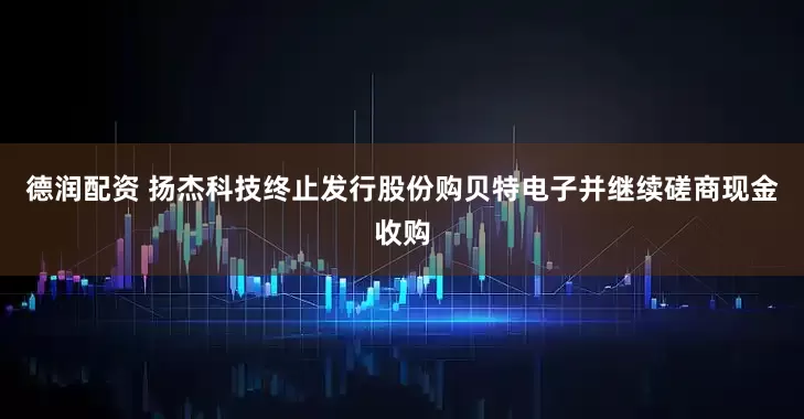德润配资 扬杰科技终止发行股份购贝特电子并继续磋商现金收购