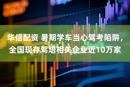 华信配资 暑期学车当心驾考陷阱，全国现存驾培相关企业近10万家