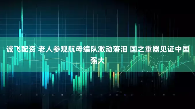 诚飞配资 老人参观航母编队激动落泪 国之重器见证中国强大
