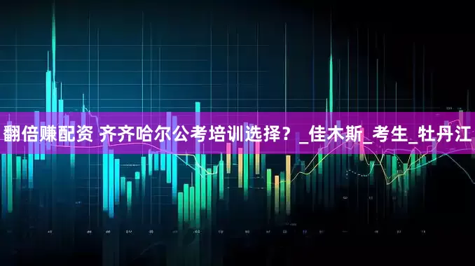 翻倍赚配资 齐齐哈尔公考培训选择？_佳木斯_考生_牡丹江