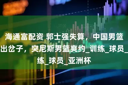 海通富配资 郭士强失算，中国男篮热身赛出岔子，突尼斯男篮爽约_训练_球员_亚洲杯