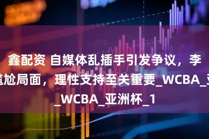 鑫配资 自媒体乱插手引发争议，李梦陷入尴尬局面，理性支持至关重要_WCBA_亚洲杯_1