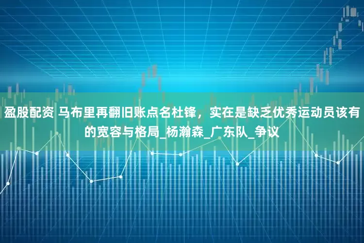 盈股配资 马布里再翻旧账点名杜锋，实在是缺乏优秀运动员该有的宽容与格局_杨瀚森_广东队_争议