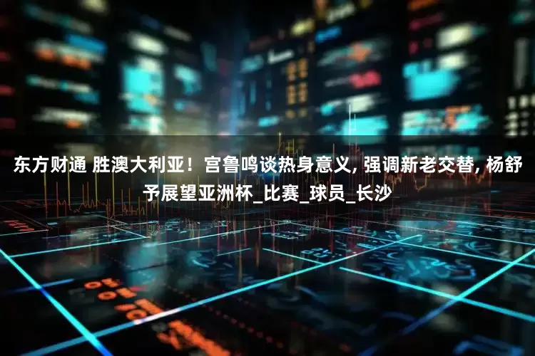 东方财通 胜澳大利亚！宫鲁鸣谈热身意义, 强调新老交替, 杨舒予展望亚洲杯_比赛_球员_长沙