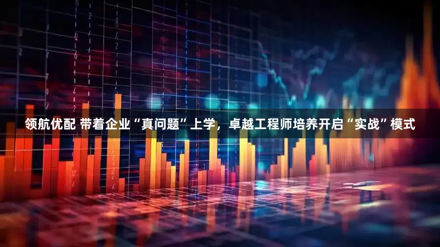 领航优配 带着企业“真问题”上学，卓越工程师培养开启“实战”模式