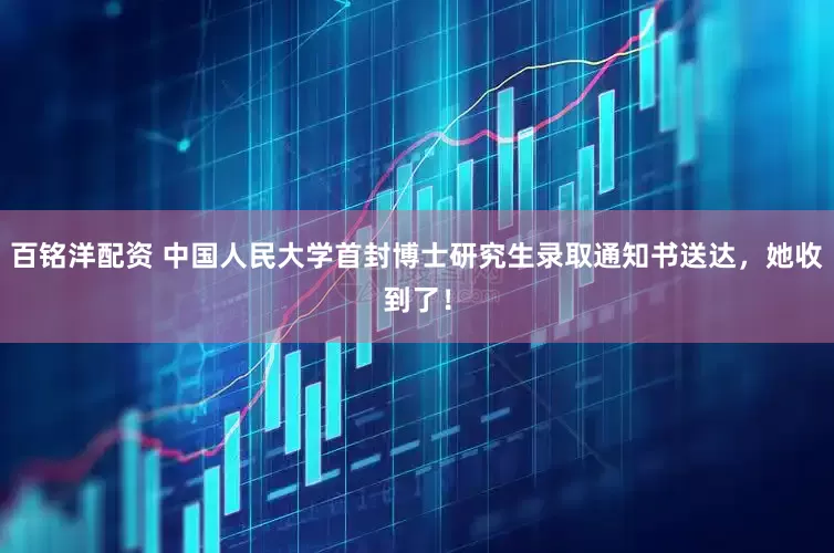 百铭洋配资 中国人民大学首封博士研究生录取通知书送达，她收到了！