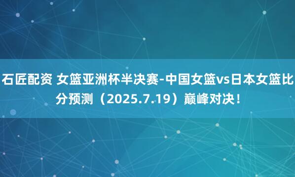 石匠配资 女篮亚洲杯半决赛-中国女篮vs日本女篮比分预测（2025.7.19）巅峰对决！