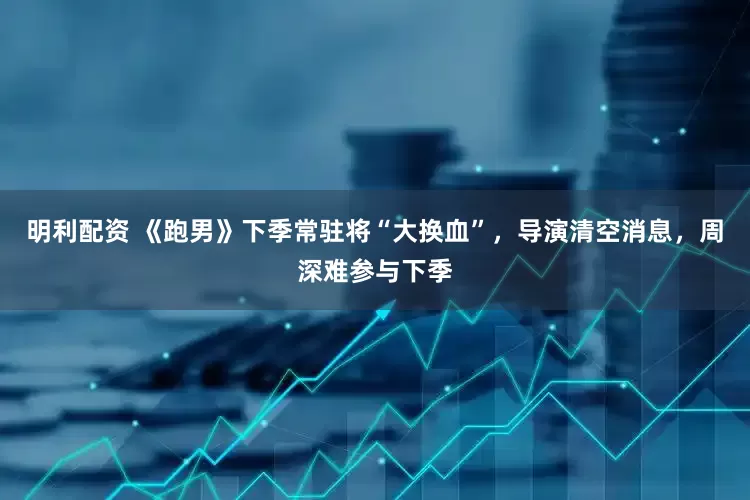 明利配资 《跑男》下季常驻将“大换血”，导演清空消息，周深难参与下季