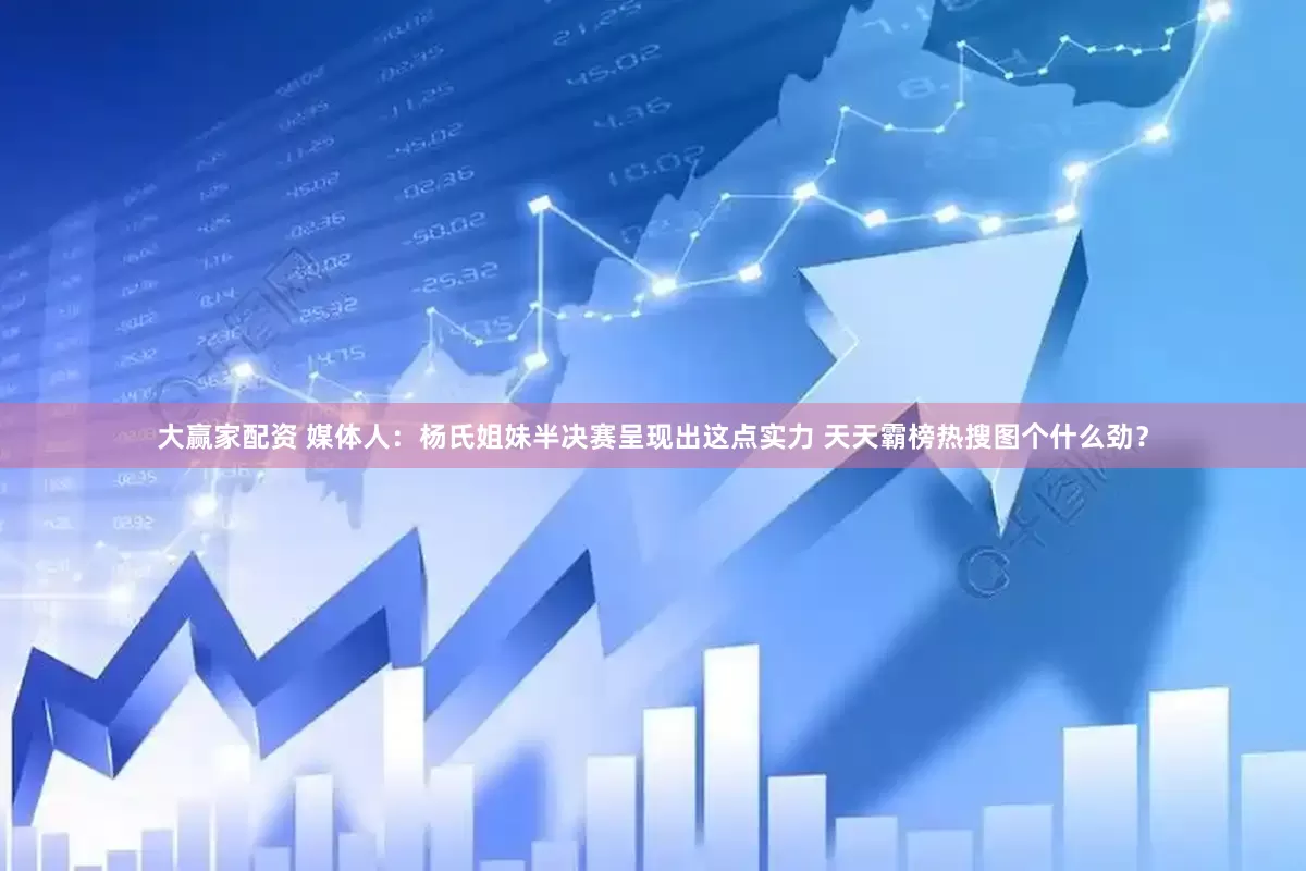 大赢家配资 媒体人：杨氏姐妹半决赛呈现出这点实力 天天霸榜热搜图个什么劲？