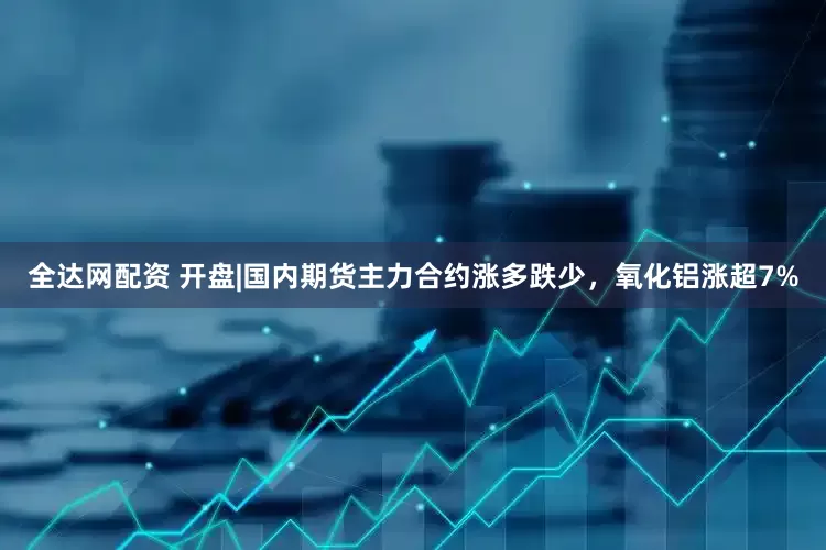 全达网配资 开盘|国内期货主力合约涨多跌少，氧化铝涨超7%