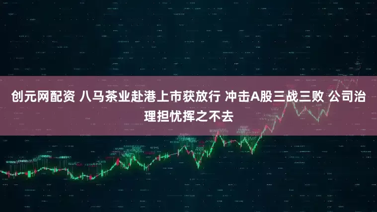 创元网配资 八马茶业赴港上市获放行 冲击A股三战三败 公司治理担忧挥之不去