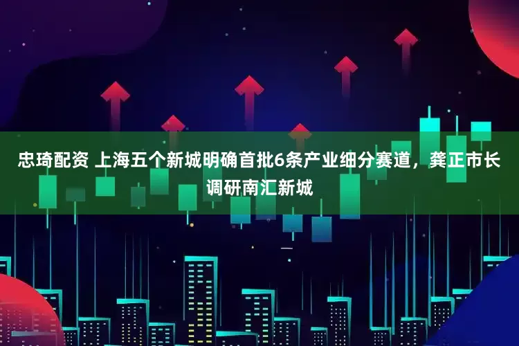 忠琦配资 上海五个新城明确首批6条产业细分赛道，龚正市长调研南汇新城