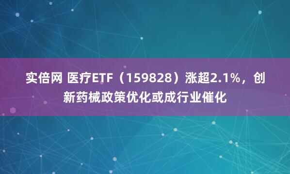 实倍网 医疗ETF（159828）涨超2.1%，创新药械政策优化或成行业催化