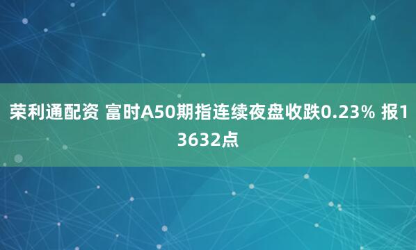 荣利通配资 富时A50期指连续夜盘收跌0.23% 报13632点