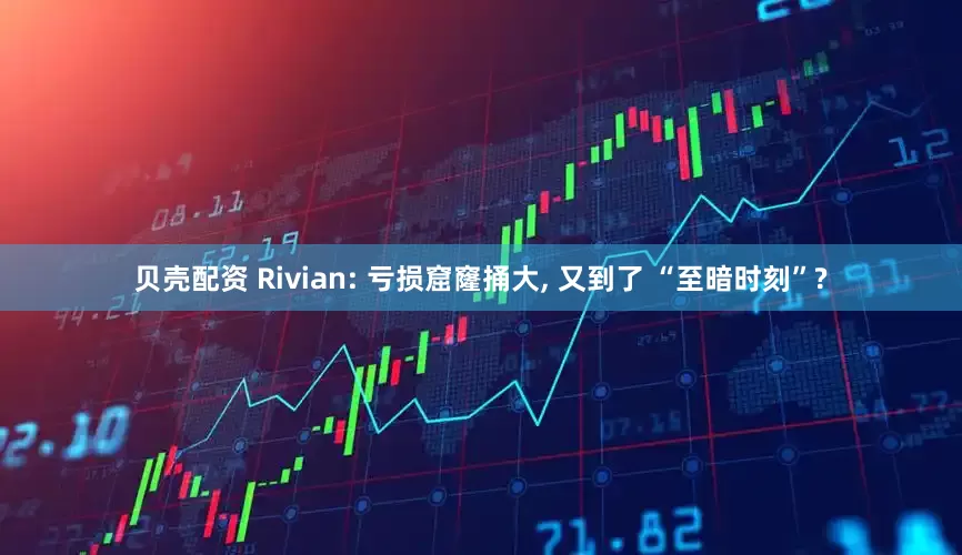 贝壳配资 Rivian: 亏损窟窿捅大, 又到了 “至暗时刻”?