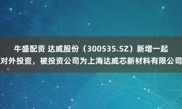 牛盛配资 达威股份（300535.SZ）新增一起对外投资，被投资公司为上海达威芯新材料有限公司