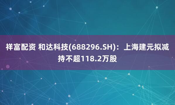 祥富配资 和达科技(688296.SH)：上海建元拟减持不超118.2万股