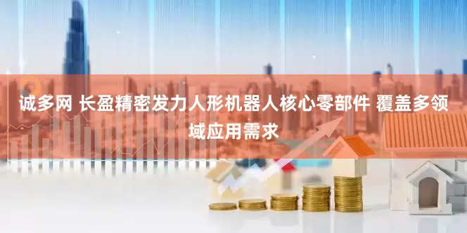 诚多网 长盈精密发力人形机器人核心零部件 覆盖多领域应用需求