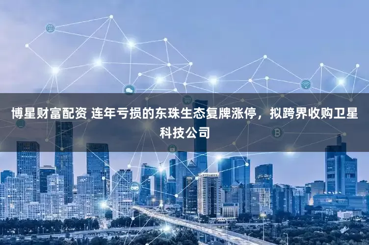 博星财富配资 连年亏损的东珠生态复牌涨停，拟跨界收购卫星科技公司