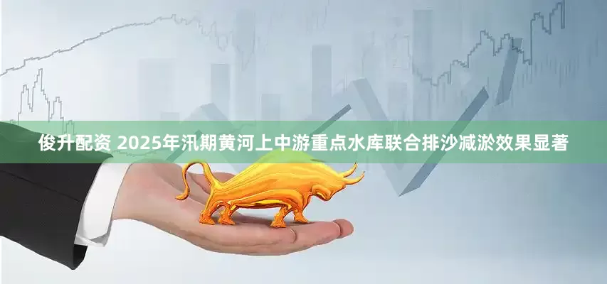 俊升配资 2025年汛期黄河上中游重点水库联合排沙减淤效果显著