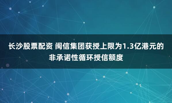 长沙股票配资 闽信集团获授上限为1.3亿港元的非承诺性循环授信额度