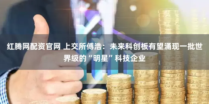 红腾网配资官网 上交所傅浩：未来科创板有望涌现一批世界级的“明星”科技企业
