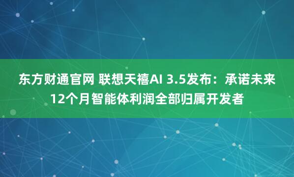 东方财通官网 联想天禧AI 3.5发布：承诺未来12个月智能体利润全部归属开发者