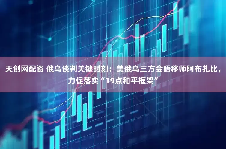 天创网配资 俄乌谈判关键时刻:美俄乌三方会晤移师阿布扎比,力促落实“19点和平框架”