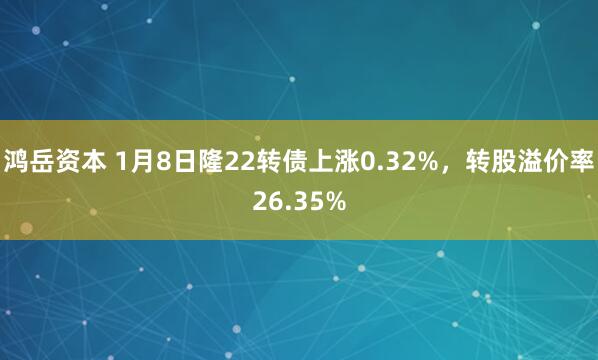 鸿岳资本 1月8日隆22转债上涨0.32%，转股溢价率26.35%
