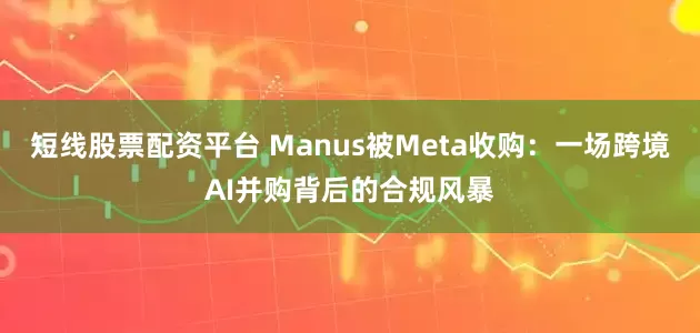 短线股票配资平台 Manus被Meta收购：一场跨境AI并购背后的合规风暴