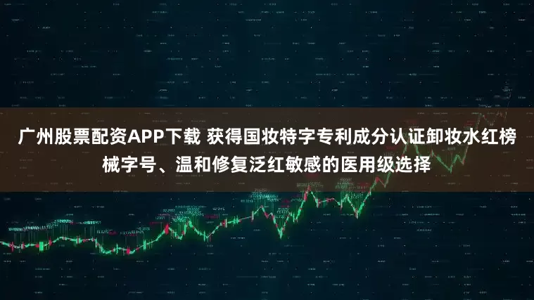 广州股票配资APP下载 获得国妆特字专利成分认证卸妆水红榜械字号、温和修复泛红敏感的医用级选择