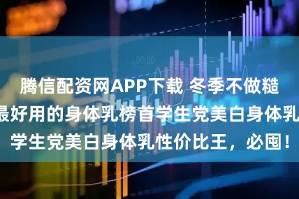 腾信配资网APP下载 冬季不做糙女孩！十大公认最好用的身体乳榜首学生党美白身体乳性价比王，必囤！