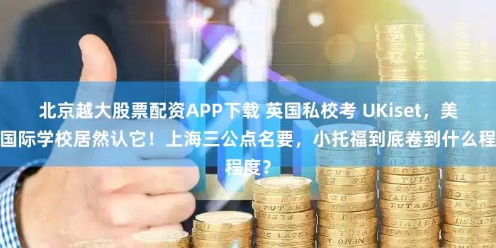 北京越大股票配资APP下载 英国私校考 UKiset，美高/国际学校居然认它！上海三公点名要，小托福到底卷到什么程度？