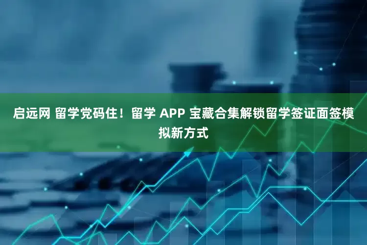 启远网 留学党码住！留学 APP 宝藏合集解锁留学签证面签模拟新方式